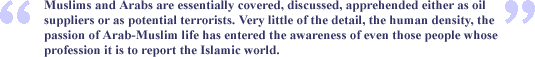 "Muslims and Arabs are essentially covered, discussed, apprehended either as oil suppliers or as potential terrorists. Very little of the detail, the human density, the passion of Arab-Muslim life has entered the awareness of even those people whose profession it is to report the Islamic world."
